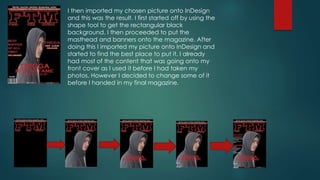 I then imported my chosen picture onto InDesign
and this was the result. I first started off by using the
shape tool to get the rectangular black
background. I then proceeded to put the
masthead and banners onto the magazine. After
doing this I imported my picture onto InDesign and
started to find the best place to put it. I already
had most of the content that was going onto my
front cover as I used it before I had taken my
photos. However I decided to change some of it
before I handed in my final magazine.
 