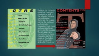 I believe my contents
page has improved
massively as well. In
the school magazine
contents page I
stretched the image
behind the text and
on the music
magazine I took more
pictures specifically
for my contents page.
There is also more
content on my music
magazine contents
page as it includes
Features, Regulars
and Artist interviews.
 