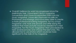  Overall I believe my work has progressed since the
preliminary task. I have learnt about magazine
conventions and I have incorporated them into my
music magazine. I have also improved my skills on
Photoshop and InDesign and have been able to create
a more professional looking magazine. For my school
magazine I only took one picture and after doing this
realised that more pictures would be needed for a real
magazine. For the music magazine I then proceeded to
take several pictures and choose the best ones. This
allowed me to use photos which would be more
significant to the style of my magazine.
 