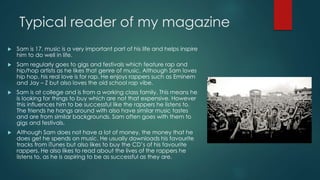 Typical reader of my magazine
 Sam is 17. music is a very important part of his life and helps inspire
him to do well in life.
 Sam regularly goes to gigs and festivals which feature rap and
hip/hop artists as he likes that genre of music. Although Sam loves
hip hop, his real love is for rap. He enjoys rappers such as Eminem
and Jay – Z but also loves the old school rap vibe.
 Sam is at college and is from a working class family. This means he
is looking for things to buy which are not that expensive. However
this influences him to be successful like the rappers he listens to.
The friends he hangs around with also have similar music tastes
and are from similar backgrounds. Sam often goes with them to
gigs and festivals.
 Although Sam does not have a lot of money, the money that he
does get he spends on music. He usually downloads his favourite
tracks from iTunes but also likes to buy the CD’s of his favourite
rappers. He also likes to read about the lives of the rappers he
listens to, as he is aspiring to be as successful as they are.
 