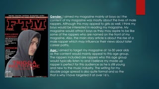 Gender: I aimed my magazine mainly at boys as I the
content of my magazine was mostly about the lives of male
rappers. Although this may appeal to girls as well, I think my
boys would be interested in reading my magazine. My
magazine would attract boys as they may aspire to be like
some of the rappers who are named on the front of my
magazine. Also, the main story article is about the rise of a
male rapper which may influence their views about later
career paths.
Age: I aimed to target my magazine at 16-30 year olds
as the content would mainly appeal to this age group.
The rappers included are rappers who this age group
would typically listen to and I believe my made up
rapper is perfect for this audience as he is still young
and new to the music industry. The writing for my
double page spread is also quite formal and so the
that is why I have targeted it at over 16’s.
 
