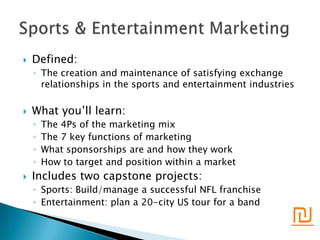    Defined:
    ◦ The creation and maintenance of satisfying exchange
      relationships in the sports and entertainment industries

   What you’ll learn:
    ◦   The 4Ps of the marketing mix
    ◦   The 7 key functions of marketing
    ◦   What sponsorships are and how they work
    ◦   How to target and position within a market
   Includes two capstone projects:
    ◦ Sports: Build/manage a successful NFL franchise
    ◦ Entertainment: plan a 20-city US tour for a band
                                                             ₪
 