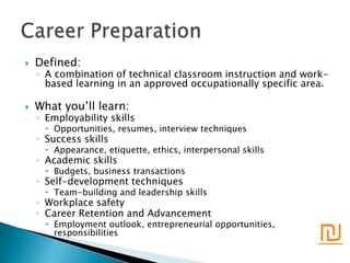    Defined:
    ◦ A combination of technical classroom instruction and work-
      based learning in an approved occupationally specific area.

   What you’ll learn:
    ◦ Employability skills
       Opportunities, resumes, interview techniques
    ◦ Success skills
       Appearance, etiquette, ethics, interpersonal skills
    ◦ Academic skills
       Budgets, business transactions
    ◦ Self-development techniques
       Team-building and leadership skills
    ◦ Workplace safety
    ◦ Career Retention and Advancement

                                                              ₪
       Employment outlook, entrepreneurial opportunities,
        responsibilities
 