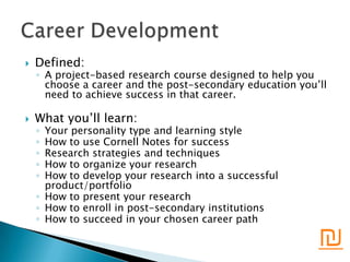    Defined:
    ◦ A project-based research course designed to help you
      choose a career and the post-secondary education you’ll
      need to achieve success in that career.

   What you’ll learn:
    ◦ Your personality type and learning style
    ◦ How to use Cornell Notes for success
    ◦ Research strategies and techniques
    ◦ How to organize your research
    ◦ How to develop your research into a successful
      product/portfolio
    ◦ How to present your research
    ◦ How to enroll in post-secondary institutions
    ◦ How to succeed in your chosen career path

                                                           ₪
 