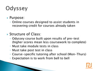    Purpose:
    ◦ Online courses designed to assist students in
      recovering credit for courses already taken

   Structure of Class:
    ◦ Odyssey course built upon results of pre-test
      (higher scores mean less coursework to complete)
    ◦ Must take module tests in class
    ◦ Must take post test in class
    ◦ Course-specific tutoring after school (Mon-Thurs)
    ◦ Expectation is to work from bell to bell

                                                      ₪
 