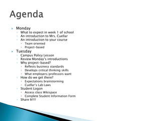   Monday
    ◦ What to expect in week 1 of school
    ◦ An introduction to Mrs. Cuellar
    ◦ An introduction to your course
          Team oriented
          Project-based
   Tuesday
    ◦ Campus Policy Lesson
    ◦ Review Monday’s introductions
    ◦ Why project-based?
          Reflects business standards
          Develops critical thinking skills
          What employers/professors want
    ◦ How do we get there?
          Expectations brainstorming
          Cuellar’s Lab Laws
    ◦ Student Logon
          Access class Wikispace
          Complete Student Information Form
    ◦ Share It!!!!
 