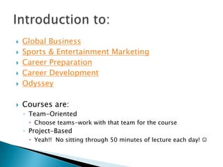    Global Business
   Sports & Entertainment Marketing
   Career Preparation
   Career Development
   Odyssey

   Courses are:
    ◦ Team-Oriented
      Choose teams-work with that team for the course
    ◦ Project-Based
      Yeah!! No sitting through 50 minutes of lecture each day! 
 