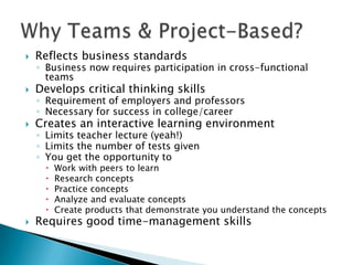    Reflects business standards
    ◦ Business now requires participation in cross-functional
      teams
   Develops critical thinking skills
    ◦ Requirement of employers and professors
    ◦ Necessary for success in college/career
   Creates an interactive learning environment
    ◦ Limits teacher lecture (yeah!)
    ◦ Limits the number of tests given
    ◦ You get the opportunity to
        Work with peers to learn
        Research concepts
        Practice concepts
        Analyze and evaluate concepts
        Create products that demonstrate you understand the concepts
   Requires good time-management skills
 
