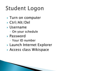    Turn on computer
   Ctrl/Alt/Del
   Username
    ◦ On your schedule
   Password
    ◦ Your ID number
   Launch Internet Explorer
   Access class Wikispace
 
