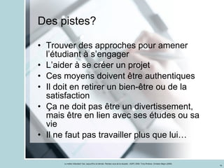 Des pistes? Trouver des approches pour amener l’étudiant à s’engager L’aider à se créer un projet Ces moyens doivent être authentiques Il doit en retirer un bien-être ou de la satisfaction Ça ne doit pas être un divertissement, mais être en lien avec ses études ou sa vie Il ne faut pas travailler plus que lui… 