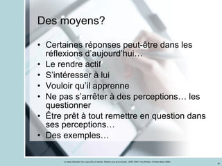 Des moyens? Certaines réponses peut-être dans les réflexions d’aujourd’hui… Le rendre actif S’intéresser à lui Vouloir qu’il apprenne Ne pas s’arrêter à des perceptions… les questionner Être prêt à tout remettre en question dans ses perceptions… Des exemples… 