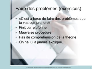 Faire des problèmes (exercices) «C’est à force de faire des problèmes que tu vas comprendre» Finit par plafonner Mauvaise procédure Pas de compréhension de la théorie On ne lui a jamais expliqué… 
