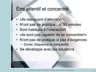 Être attentif et concentré «Ils manquent d’attention!» N’ont pas de pratique…si 50 minutes Sont habitués à l’interaction «ils sont pas capable de se concentrer!» N’ont pas de pratique si pas d’exigences Durée, fréquence et complexité Se développe avec les situations 
