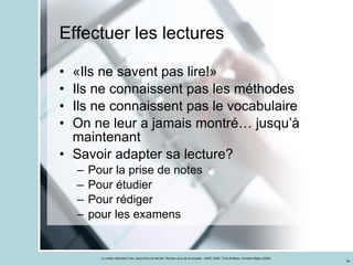 Effectuer les lectures «Ils ne savent pas lire!» Ils ne connaissent pas les méthodes Ils ne connaissent pas le vocabulaire On ne leur a jamais montré… jusqu’à maintenant Savoir adapter sa lecture? Pour la prise de notes Pour étudier Pour rédiger pour les examens 