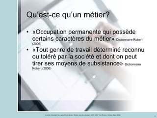 Qu’est-ce qu’un métier? «Occupation permanente qui possède certains caractères du métier»  Dictionnaire Robert (2006) «Tout genre de travail déterminé reconnu ou toléré par la société et dont on peut tirer ses moyens de subsistance»  Dictionnaire Robert (2006) 