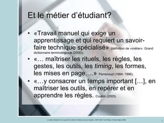 «Travail manuel qui exige un apprentissage et qui requiert un savoir-faire technique spécialisé»  (définition de «métier»: Grand dictionnaire terminologique (2006)). «… maîtriser les rituels, les règles, les gestes, les outils, les  timing , les formes, les mises en page,…»  Perrenoud (1984; 1996). «…y consacrer un temps important […], en maîtriser les outils, en repérer et en apprendre les règles.  Coulon (2005). Et le métier d’étudiant? 
