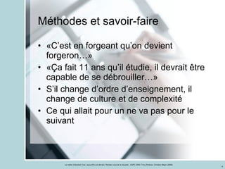 Méthodes et savoir-faire «C’est en forgeant qu’on devient forgeron…» «Ça fait 11 ans qu’il étudie, il devrait être capable de se débrouiller…» S’il change d’ordre d’enseignement, il change de culture et de complexité Ce qui allait pour un ne va pas pour le suivant 
