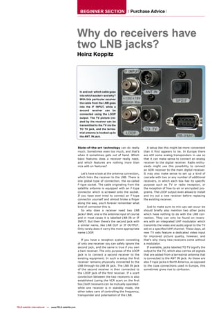 BEGINNER SECTION                       Purchase Advice




                                                        Why do receivers have
                                                        two LNB jacks?
                                                        Heinz Koppitz




                                                         In and out: which cable goes
                                                         into which socket – and why?
                                                         With this particular receiver
                                                         the cable from the LNB goes
                                                         into the IF INPUT, while a
                                                         second receiver can be
                                                         connected using the LOOP
                                                         output. The TV picture cre-
                                                         ated by the receiver can be
                                                         transmitted to the TV via the
                                                         TO TV jack, and the terres-
                                                         trial antenna is hooked up to
                                                         the ANT. IN jack.



                                                        State-of-the-art technology can do really            A setup like this might be more convenient
                                                        much. Sometimes even too much, and that’s         than it ﬁrst appears to be. In Europe there
                                                        when it sometimes gets out of hand. Which         are still some analog transponders in use so
                                                        basic features does a receiver really need,       that it can make sense to connect an analog
                                                        and which features are nothing more than          receiver to the digital receiver. Radio enthu-
                                                        nice add-on features?                             siasts might use this possibility to connect
                                                                                                          an ADR receiver to the main digital receiver.
                                                           Let’s have a look at the antenna connection,   It may also make sense to set up a kind of
                                                        which links the receiver to the LNB. There is     cascade with two or any number of additional
                                                        one global type of connection, the so-called      receivers, in which each box has its speciﬁc
                                                        F-type socket. The cable originating from the     purpose such as TV or radio reception, or
                                                        satellite antenna is equipped with an F-type      the reception of free-to-air or encrypted pro-
                                                        connector which is screwed onto the socket.       grams. The LOOP output even allows to install
                                                        If you have ever tried to connect an F-type       and try out a new receiver before replacing
                                                        connector yourself and almost broke a ﬁnger       the existing receiver.
                                                        along the way, you’ll forever remember what
                                                        kind of connector this is.                           Just to make sure no mix-ups can occur we
                                                           So why does a receiver need two LNB            should brieﬂy also mention two other jacks
                                                        jacks? Well, one is the antenna input of course   which have nothing to do with the LNB con-
                                                        and in most cases it is labelled LNB IN or IF     nection. They can only be found on receiv-
                                                        INPUT. But then there’s the second jack with      ers with an integrated UHF modulator which
                                                        a similar name, like LNB OUT or IF OUTPUT.        transmits the video and audio signal to the TV
                                                        Only rarely does it carry the more appropriate    set on a speciﬁed UHF channel. These days, all
                                                        name LOOP.                                        new TV sets feature a dedicated video input
                                                                                                          for improved picture quality, however, and
                                                           If you have a reception system consisting      that’s why many new receivers come without
                                                        of only one receiver you can safely ignore the    a modulator.
                                                        second jack, and the same is true if you own         If available, jacks labelled TO TV signify the
                                                        a twin receiver. The only purpose of the LOOP     output to the TV, which also carries all signals
                                                        jack is to connect a second receiver to the       that are added from a terrestrial antenna that
                                                        existing equipment. In such a setup the ﬁrst      is connected to the ANT IN jack. As these are
                                                        receiver remains physically connected to the      also F-type jacks in North America, as opposed
                                                        LNB through its LNB IN jack. The LNB IN jack      to the coax connections used in Europe, this
                                                        of the second receiver is then connected to       sometimes gives rise to confusion.
                                                        the LOOP jack of the ﬁrst receiver. If a scart
                                                        connection between the two receivers is also
                                                        established (using the VCR scart on the ﬁrst
                                                        box) both receivers can be mutually operated:
                                                        while one receiver is in standby mode, the
                                                        other takes care of controlling the frequency,
                                                        transponder and polarisation of the LNB.



TELE-satellite International — www.TELE-satellite.com
 