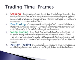 1.   Scalping เป็นกลุ่มเทรดเดอร์ที่เทรดเข้าออกไวที่สุด เป็นกลุ่มที่มองหาโอกาสเล็กๆ น้อย
     ๆที่จะทากาไรไม่วาทางใดทางหนึ่งในแต่ละวัน อาจเข้าออกตลาดในวันหนึ่งๆ หลาย ๆ ครั้งโดย
                        ่
     แต่ละครั้งจะใช้เวลาเพียงไม่กี่นาที คนกลุ่มนี้มีความเข้าใจตลาดค่อนข้างสูง มีจุดอ่อนที่ต้องระวัง
     ตอนตลาดผันผวน และรับความเสี่ยงไม่ได้มาก
2.   Day Trading เป็นกลุ่มเทรดเดอร์ที่มากที่สุดกลุ่มหนึ่ง เป็นการเทรดทีหลีกเลี่ยงความ
                                                                                  ่
     เสี่ยงช่วงข้ามคืนหรือข้ามช่วงเวลายาวๆ โดยทาอะไรไม่ได้ ซึ่งจะคอยหาจังหวะเข้าตลาดในแต่
     ละวันหนึ่งถึงสองครั้งเท่านั้น กลุ่มนี้เน้นว่าต้องอยู่หน้าจอเกือบตลอดเวลา
3.   Swing Trading เป็นการซือแล้วถือครองเกินหนึ่งคืน แต่ไม่นานนักแค่ช่วงสั้นๆ ไม่
                                              ้
     เกินสัปดาห์ เป็นกลุมที่ที่คาดหวังกาไรมากกว่าพวกเดย์เทรดเพราะยอมรับความเสี่ยงช่วง
                           ่
     ข้ามคืนด้วย กลุ่มนี้จะมีกลุ่มคนที่ทางานอื่น ๆ ไปด้วยและเทรดไปด้วย สิ่งสาคัญของคนกลุ่มนี้
     คือต้องคอยติดตามสถานการณ์อย่างน้อยวันละครั้งเพื่อดูวาทิศทางยังคงเป็นไปตามที่ต้องการ
                                                                   ่
     หรือเปล่า
4.   Position Trading เป็นกลุ่มถือยาวซึ่งถือยาวเป็นสัปดาห์ เป็นเดือน จุดแข็งของคน
     กลุ่มนี้คือเงินทุนที่สามารถรับความเสี่ยงระยะยาวได้ จุดเริมต้นคือการหาตัวที่จะซื้อหรือขาย
                                                                 ่
 