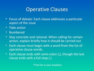 Operative Clauses
• Focus of debate: Each clause addresses a particular
aspect of the issue
• Take action
• Numbered
• Stay concrete and rational: When calling for certain
action, explain briefly how it should be carried out
• Each clause must begin with a word from the list of
operative clause words.
• Each clause ends with semi-colon (;), though the last
clause ends with a full stop (.)
*Find list in your booklets
 