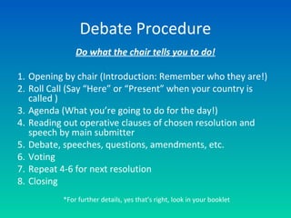 Debate Procedure
Do what the chair tells you to do!
1. Opening by chair (Introduction: Remember who they are!)
2. Roll Call (Say “Here” or “Present” when your country is
called )
3. Agenda (What you’re going to do for the day!)
4. Reading out operative clauses of chosen resolution and
speech by main submitter
5. Debate, speeches, questions, amendments, etc.
6. Voting
7. Repeat 4-6 for next resolution
8. Closing
*For further details, yes that’s right, look in your booklet
 