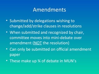 Amendments
• Submitted by delegations wishing to
change/add/strike clauses in resolutions
• When submitted and recognized by chair,
committee moves into mini-debate over
amendment (NOT the resolution)
• Can only be submitted on official amendment
paper
• These make up ¾ of debate in MUN’s
 