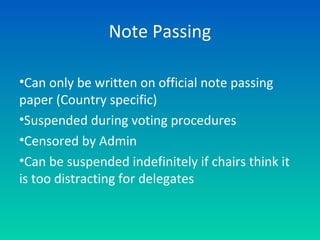 Note Passing
•Can only be written on official note passing
paper (Country specific)
•Suspended during voting procedures
•Censored by Admin
•Can be suspended indefinitely if chairs think it
is too distracting for delegates
 