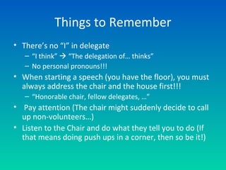 Things to Remember
• There’s no “I” in delegate
– “I think”  “The delegation of… thinks”
– No personal pronouns!!!
• When starting a speech (you have the floor), you must
always address the chair and the house first!!!
– “Honorable chair, fellow delegates, …”
• Pay attention (The chair might suddenly decide to call
up non-volunteers…)
• Listen to the Chair and do what they tell you to do (If
that means doing push ups in a corner, then so be it!)
 