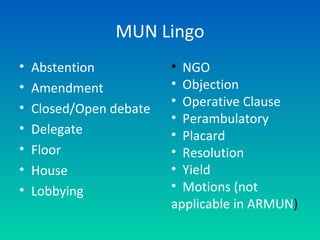 MUN Lingo
• Abstention
• Amendment
• Closed/Open debate
• Delegate
• Floor
• House
• Lobbying
• NGO
• Objection
• Operative Clause
• Perambulatory
• Placard
• Resolution
• Yield
• Motions (not
applicable in ARMUN)
 