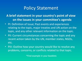 Policy Statement
A brief statement in your country’s point of view
on the issues in your committee’s agenda
• PI: Definition of Issue; Past events and experiences
relating to the topic, major treaties and UN action on the
topic, and any other relevant information on the topic.
• PII: Current circumstances concerning the topic and any
recent action taken by the UN, member states, NGOs,
etc.
• PIII: Outline how your country would like to resolve any
problems, concerns, or conflicts related to that topic.
*Find example in your booklets
 