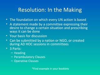 • The foundation on which every UN action is based
• A statement made by a committee expressing their
desire to change a certain situation and prescribing
ways it can be done
• Your basis for discussion
• Can be submitted by a nation or NGO, or created
during AD HOC sessions in committees
• 3 Parts:
– Heading
– Perambulatory Clauses
– Operative Clauses
Resolution: In the Making
*Find example in your booklets
 