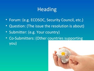 Heading
• Forum: (e.g. ECOSOC, Security Council, etc.)
• Question: (The issue the resolution is about)
• Submitter: (e.g. Your country)
• Co-Submitters: (Other countries supporting
you)
 