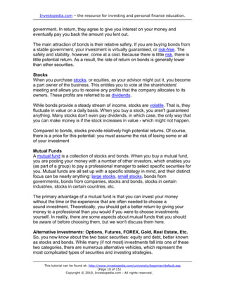 Investopedia.com – the resource for investing and personal finance education.
This tutorial can be found at: http://www.investopedia.com/university/beginner/default.asp
(Page 10 of 15)
Copyright © 2010, Investopedia.com - All rights reserved.
government. In return, they agree to give you interest on your money and
eventually pay you back the amount you lent out.
The main attraction of bonds is their relative safety. If you are buying bonds from
a stable government, your investment is virtually guaranteed, or risk-free. The
safety and stability, however, come at a cost. Because there is little risk, there is
little potential return. As a result, the rate of return on bonds is generally lower
than other securities.
Stocks
When you purchase stocks, or equities, as your advisor might put it, you become
a part owner of the business. This entitles you to vote at the shareholders'
meeting and allows you to receive any profits that the company allocates to its
owners. These profits are referred to as dividends.
While bonds provide a steady stream of income, stocks are volatile. That is, they
fluctuate in value on a daily basis. When you buy a stock, you aren't guaranteed
anything. Many stocks don't even pay dividends, in which case, the only way that
you can make money is if the stock increases in value - which might not happen.
Compared to bonds, stocks provide relatively high potential returns. Of course,
there is a price for this potential: you must assume the risk of losing some or all
of your investment
Mutual Funds
A mutual fund is a collection of stocks and bonds. When you buy a mutual fund,
you are pooling your money with a number of other investors, which enables you
(as part of a group) to pay a professional manager to select specific securities for
you. Mutual funds are all set up with a specific strategy in mind, and their distinct
focus can be nearly anything: large stocks, small stocks, bonds from
governments, bonds from companies, stocks and bonds, stocks in certain
industries, stocks in certain countries, etc.
The primary advantage of a mutual fund is that you can invest your money
without the time or the experience that are often needed to choose a
sound investment. Theoretically, you should get a better return by giving your
money to a professional than you would if you were to choose investments
yourself. In reality, there are some aspects about mutual funds that you should
be aware of before choosing them, but we won't discuss them here.
Alternative Investments: Options, Futures, FOREX, Gold, Real Estate, Etc.
So, you now know about the two basic securities: equity and debt, better known
as stocks and bonds. While many (if not most) investments fall into one of these
two categories, there are numerous alternative vehicles, which represent the
most complicated types of securities and investing strategies.
 
