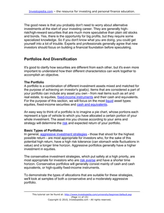 Investopedia.com – the resource for investing and personal finance education.
This tutorial can be found at: http://www.investopedia.com/university/beginner/default.asp
(Page 11 of 15)
Copyright © 2010, Investopedia.com - All rights reserved.
The good news is that you probably don't need to worry about alternative
investments at the start of your investing career. They are generally high-
risk/high-reward securities that are much more speculative than plain old stocks
and bonds. Yes, there is the opportunity for big profits, but they require some
specialized knowledge. So if you don't know what you are doing, you could get
yourself into a lot of trouble. Experts and professionals generally agree that new
investors should focus on building a financial foundation before speculating.
Portfolios And Diversification
It's good to clarify how securities are different from each other, but it's even more
important to understand how their different characteristics can work together to
accomplish an objective.
The Portfolio
A portfolio is a combination of different investment assets mixed and matched for
the purpose of achieving an investor's goal(s). Items that are considered a part of
your portfolio can include any asset you own - from real items such as art and
real estate, to equities, fixed-income instruments and their cash and equivalents.
For the purpose of this section, we will focus on the most liquid asset types:
equities, fixed-income securities and cash and equivalents.
An easy way to think of a portfolio is to imagine a pie chart, whose portions each
represent a type of vehicle to which you have allocated a certain portion of your
whole investment. The asset mix you choose according to your aims and
strategy will determine the risk and expected return of your portfolio.
Basic Types of Portfolios
In general, aggressive investment strategies - those that shoot for the highest
possible return - are most appropriate for investors who, for the sake of this
potential high return, have a high risk tolerance (can stomach wide fluctuations in
value) and a longer time horizon. Aggressive portfolios generally have a higher
investment in equities.
The conservative investment strategies, which put safety at a high priority, are
most appropriate for investors who are risk averse and have a shorter time
horizon. Conservative portfolios will generally consist mainly of cash and cash
equivalents, or high-quality fixed-income instruments.
To demonstrate the types of allocations that are suitable for these strategies,
we'll look at samples of both a conservative and a moderately aggressive
portfolio.
 
