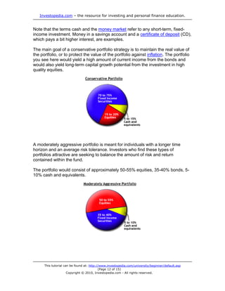 Investopedia.com – the resource for investing and personal finance education.
This tutorial can be found at: http://www.investopedia.com/university/beginner/default.asp
(Page 12 of 15)
Copyright © 2010, Investopedia.com - All rights reserved.
Note that the terms cash and the money market refer to any short-term, fixed-
income investment. Money in a savings account and a certificate of deposit (CD),
which pays a bit higher interest, are examples.
The main goal of a conservative portfolio strategy is to maintain the real value of
the portfolio, or to protect the value of the portfolio against inflation. The portfolio
you see here would yield a high amount of current income from the bonds and
would also yield long-term capital growth potential from the investment in high
quality equities.
A moderately aggressive portfolio is meant for individuals with a longer time
horizon and an average risk tolerance. Investors who find these types of
portfolios attractive are seeking to balance the amount of risk and return
contained within the fund.
The portfolio would consist of approximately 50-55% equities, 35-40% bonds, 5-
10% cash and equivalents.
 