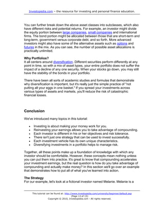 Investopedia.com – the resource for investing and personal finance education.
This tutorial can be found at: http://www.investopedia.com/university/beginner/default.asp
(Page 13 of 15)
Copyright © 2010, Investopedia.com - All rights reserved.
You can further break down the above asset classes into subclasses, which also
have different risks and potential returns. For example, an investor might divide
the equity portion between large companies, small companies and international
firms. The bond portion might be allocated between those that are short-term and
long-term, government versus corporate debt, and so forth. More advanced
investors might also have some of the alternative assets such as options and
futures in the mix. As you can see, the number of possible asset allocations is
practically unlimited.
Why Portfolios?
It all centers around diversification. Different securities perform differently at any
point in time, so with a mix of asset types, your entire portfolio does not suffer the
impact of a decline of any one security. When your stocks go down, you may still
have the stability of the bonds in your portfolio.
There have been all sorts of academic studies and formulas that demonstrate
why diversification is important, but it's really just the simple practice of "not
putting all your eggs in one basket." If you spread your investments across
various types of assets and markets, you'll reduce the risk of catastrophic
financial losses.
Conclusion
We've introduced many topics in this tutorial:
 Investing is about making your money work for you.
 Reinvesting your earnings allows you to take advantage of compounding.
 Each investor is different in his or her objectives and risk tolerance.
 There isn't just one strategy that can be used to invest successfully.
 Each investment vehicle has its own unique characteristics.
 Diversifying investments in a portfolio helps to manage risk.
Together, all these points make up a foundation of knowledge with which any
investor should be comfortable. However, these concepts mean nothing unless
you can put them into practice. It's great to know that compounding accelerates
your investment earnings, but the real question is how do you take advantage of
compounding and actually make money? In this section we'll go over an example
that demonstrates how to put all of what you've learned into action.
The Strategy
For our example, let's look at a fictional investor named Melanie. Melanie is a
 