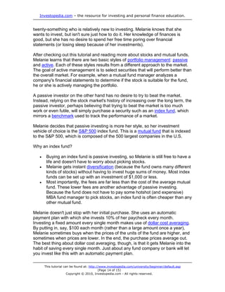 Investopedia.com – the resource for investing and personal finance education.
This tutorial can be found at: http://www.investopedia.com/university/beginner/default.asp
(Page 14 of 15)
Copyright © 2010, Investopedia.com - All rights reserved.
twenty-something who is relatively new to investing. Melanie knows that she
wants to invest, but isn't sure just how to do it. Her knowledge of finances is
good, but she has no desire to spend her free time poring over financial
statements (or losing sleep because of her investments).
After checking out this tutorial and reading more about stocks and mutual funds,
Melanie learns that there are two basic styles of portfolio management: passive
and active. Each of these styles results from a different approach to the market.
The goal of active management is to select securities that will perform better than
the overall market. For example, when a mutual fund manager analyzes a
company's financial statements to determine if the stock is suitable for the fund,
he or she is actively managing the portfolio.
A passive investor on the other hand has no desire to try to beat the market.
Instead, relying on the stock market's history of increasing over the long term, the
passive investor, perhaps believing that trying to beat the market is too much
work or even futile, will simply purchase a security such as an index fund, which
mirrors a benchmark used to track the performance of a market.
Melanie decides that passive investing is more her style, so her investment
vehicle of choice is the S&P 500 index fund. This is a mutual fund that is indexed
to the S&P 500, which is composed of the 500 largest companies in the U.S.
Why an index fund?
 Buying an index fund is passive investing, so Melanie is still free to have a
life and doesn't have to worry about picking stocks.
 Melanie gets instant diversification (because the fund owns many different
kinds of stocks) without having to invest huge sums of money. Most index
funds can be set up with an investment of $1,000 or less.
 Most importantly, the fees are far less than the cost of the average mutual
fund. These lower fees are another advantage of passive investing.
Because the fund does not have to pay some hotshot (and expensive)
MBA fund manager to pick stocks, an index fund is often cheaper than any
other mutual fund.
Melanie doesn't just stop with her initial purchase. She uses an automatic
payment plan with which she invests 10% of her paycheck every month.
Investing a fixed amount every single month makes use of dollar cost averaging.
By putting in, say, $100 each month (rather than a large amount once a year),
Melanie sometimes buys when the prices of the units of the fund are higher, and
sometimes when prices are lower. In the end, the purchase prices average out.
The best thing about dollar cost averaging, though, is that it gets Melanie into the
habit of saving every single month. Just about any fund company or bank will let
you invest like this with an automatic payment plan.
 