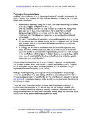 Investopedia.com – the resource for investing and personal finance education.
This tutorial can be found at: http://www.investopedia.com/university/beginner/default.asp
(Page 15 of 15)
Copyright © 2010, Investopedia.com - All rights reserved.
Putting the Concepts to Work
And that's about all there is to it. It's pretty simple stuff, actually. And despite the
ease of setting up a strategy like this, it allows Melanie to follow all the principles
we've been discussing:
 Her money is definitely being put to work, and she is becoming part owner
of the 500 biggest companies in the U.S.
 With no additional work on her end, she can reinvest all the money that
gets paid out in dividends, which allows her to see the benefits of
compounding over time, even more so if she sets this fund up in a
retirement plan that allows her investment to grow without being taxed
immediately
 It's easy! This fits Melanie's preference to avoid the work of picking stocks.
Those who do want to develop an eye for stocks, however, can get started
with an index fund and then eventually work their way into more active
strategies over time
 A strategy like this can be molded to meet an investor's objectives and
asset allocation. In Melanie's case, she has a time horizon of more than
20 years, so she is comfortable being completely in equities. If an investor
is not comfortable with being just in stocks, it's easy enough to buy a bond
index fund. It would still offer the low costs of indexing, and allow you to
customize your asset allocation.
Please remember the above points are not meant to give you personal advice.
We've already talked about how there is no one-size-fits-all approach. The point
of this example is to give you a more tangible look at how an investor might
implement the ideas discussed in this tutorial.
Perhaps most importantly, indexing in the long term doesn't do any damage.
There are plenty of ways to lose money, whether in speculative investments or
through excessive fees in mutual funds. On the other hand, it's possible to be too
risk averse. If you put your savings under a mattress, we guarantee it's not going
to increase in value.
There are many other alternatives out there. We strongly encourage you to
explore them and see what works for you. But, for the average investor, the
smart route includes saving regularly, keeping investment expenses down and
being in the market for the long term. Whatever you do, keep the principles we've
discussed in mind, and never stop trying to learn more.
 