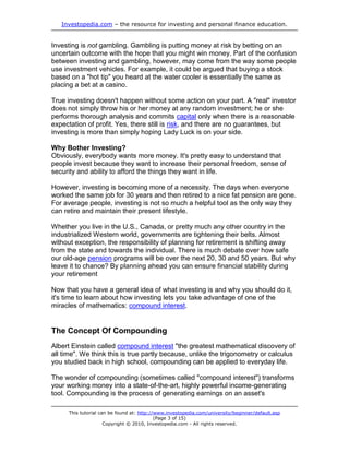 Investopedia.com – the resource for investing and personal finance education.
This tutorial can be found at: http://www.investopedia.com/university/beginner/default.asp
(Page 3 of 15)
Copyright © 2010, Investopedia.com - All rights reserved.
Investing is not gambling. Gambling is putting money at risk by betting on an
uncertain outcome with the hope that you might win money. Part of the confusion
between investing and gambling, however, may come from the way some people
use investment vehicles. For example, it could be argued that buying a stock
based on a "hot tip" you heard at the water cooler is essentially the same as
placing a bet at a casino.
True investing doesn't happen without some action on your part. A "real" investor
does not simply throw his or her money at any random investment; he or she
performs thorough analysis and commits capital only when there is a reasonable
expectation of profit. Yes, there still is risk, and there are no guarantees, but
investing is more than simply hoping Lady Luck is on your side.
Why Bother Investing?
Obviously, everybody wants more money. It's pretty easy to understand that
people invest because they want to increase their personal freedom, sense of
security and ability to afford the things they want in life.
However, investing is becoming more of a necessity. The days when everyone
worked the same job for 30 years and then retired to a nice fat pension are gone.
For average people, investing is not so much a helpful tool as the only way they
can retire and maintain their present lifestyle.
Whether you live in the U.S., Canada, or pretty much any other country in the
industrialized Western world, governments are tightening their belts. Almost
without exception, the responsibility of planning for retirement is shifting away
from the state and towards the individual. There is much debate over how safe
our old-age pension programs will be over the next 20, 30 and 50 years. But why
leave it to chance? By planning ahead you can ensure financial stability during
your retirement
Now that you have a general idea of what investing is and why you should do it,
it's time to learn about how investing lets you take advantage of one of the
miracles of mathematics: compound interest.
The Concept Of Compounding
Albert Einstein called compound interest "the greatest mathematical discovery of
all time". We think this is true partly because, unlike the trigonometry or calculus
you studied back in high school, compounding can be applied to everyday life.
The wonder of compounding (sometimes called "compound interest") transforms
your working money into a state-of-the-art, highly powerful income-generating
tool. Compounding is the process of generating earnings on an asset's
 