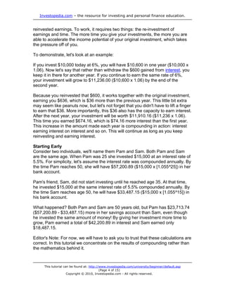 Investopedia.com – the resource for investing and personal finance education.
This tutorial can be found at: http://www.investopedia.com/university/beginner/default.asp
(Page 4 of 15)
Copyright © 2010, Investopedia.com - All rights reserved.
reinvested earnings. To work, it requires two things: the re-investment of
earnings and time. The more time you give your investments, the more you are
able to accelerate the income potential of your original investment, which takes
the pressure off of you.
To demonstrate, let's look at an example:
If you invest $10,000 today at 6%, you will have $10,600 in one year ($10,000 x
1.06). Now let's say that rather than withdraw the $600 gained from interest, you
keep it in there for another year. If you continue to earn the same rate of 6%,
your investment will grow to $11,236.00 ($10,600 x 1.06) by the end of the
second year.
Because you reinvested that $600, it works together with the original investment,
earning you $636, which is $36 more than the previous year. This little bit extra
may seem like peanuts now, but let's not forget that you didn't have to lift a finger
to earn that $36. More importantly, this $36 also has the capacity to earn interest.
After the next year, your investment will be worth $11,910.16 ($11,236 x 1.06).
This time you earned $674.16, which is $74.16 more interest than the first year.
This increase in the amount made each year is compounding in action: interest
earning interest on interest and so on. This will continue as long as you keep
reinvesting and earning interest.
Starting Early
Consider two individuals, we'll name them Pam and Sam. Both Pam and Sam
are the same age. When Pam was 25 she invested $15,000 at an interest rate of
5.5%. For simplicity, let's assume the interest rate was compounded annually. By
the time Pam reaches 50, she will have $57,200.89 ($15,000 x [1.055^25]) in her
bank account.
Pam's friend, Sam, did not start investing until he reached age 35. At that time,
he invested $15,000 at the same interest rate of 5.5% compounded annually. By
the time Sam reaches age 50, he will have $33,487.15 ($15,000 x [1.055^15]) in
his bank account.
What happened? Both Pam and Sam are 50 years old, but Pam has $23,713.74
($57,200.89 - $33,487.15) more in her savings account than Sam, even though
he invested the same amount of money! By giving her investment more time to
grow, Pam earned a total of $42,200.89 in interest and Sam earned only
$18,487.15.
Editor's Note: For now, we will have to ask you to trust that these calculations are
correct. In this tutorial we concentrate on the results of compounding rather than
the mathematics behind it.
 