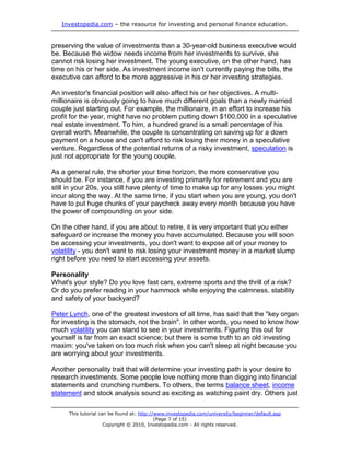 Investopedia.com – the resource for investing and personal finance education.
This tutorial can be found at: http://www.investopedia.com/university/beginner/default.asp
(Page 7 of 15)
Copyright © 2010, Investopedia.com - All rights reserved.
preserving the value of investments than a 30-year-old business executive would
be. Because the widow needs income from her investments to survive, she
cannot risk losing her investment. The young executive, on the other hand, has
time on his or her side. As investment income isn't currently paying the bills, the
executive can afford to be more aggressive in his or her investing strategies.
An investor's financial position will also affect his or her objectives. A multi-
millionaire is obviously going to have much different goals than a newly married
couple just starting out. For example, the millionaire, in an effort to increase his
profit for the year, might have no problem putting down $100,000 in a speculative
real estate investment. To him, a hundred grand is a small percentage of his
overall worth. Meanwhile, the couple is concentrating on saving up for a down
payment on a house and can't afford to risk losing their money in a speculative
venture. Regardless of the potential returns of a risky investment, speculation is
just not appropriate for the young couple.
As a general rule, the shorter your time horizon, the more conservative you
should be. For instance, if you are investing primarily for retirement and you are
still in your 20s, you still have plenty of time to make up for any losses you might
incur along the way. At the same time, if you start when you are young, you don't
have to put huge chunks of your paycheck away every month because you have
the power of compounding on your side.
On the other hand, if you are about to retire, it is very important that you either
safeguard or increase the money you have accumulated. Because you will soon
be accessing your investments, you don't want to expose all of your money to
volatility - you don't want to risk losing your investment money in a market slump
right before you need to start accessing your assets.
Personality
What's your style? Do you love fast cars, extreme sports and the thrill of a risk?
Or do you prefer reading in your hammock while enjoying the calmness, stability
and safety of your backyard?
Peter Lynch, one of the greatest investors of all time, has said that the "key organ
for investing is the stomach, not the brain". In other words, you need to know how
much volatility you can stand to see in your investments. Figuring this out for
yourself is far from an exact science; but there is some truth to an old investing
maxim: you've taken on too much risk when you can't sleep at night because you
are worrying about your investments.
Another personality trait that will determine your investing path is your desire to
research investments. Some people love nothing more than digging into financial
statements and crunching numbers. To others, the terms balance sheet, income
statement and stock analysis sound as exciting as watching paint dry. Others just
 