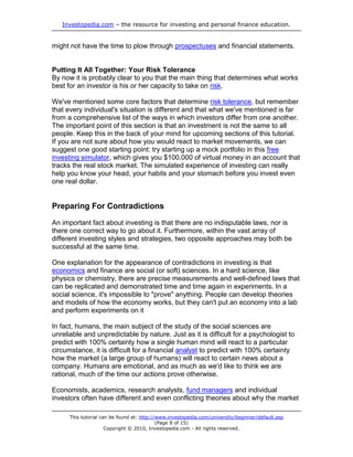 Investopedia.com – the resource for investing and personal finance education.
This tutorial can be found at: http://www.investopedia.com/university/beginner/default.asp
(Page 8 of 15)
Copyright © 2010, Investopedia.com - All rights reserved.
might not have the time to plow through prospectuses and financial statements.
Putting It All Together: Your Risk Tolerance
By now it is probably clear to you that the main thing that determines what works
best for an investor is his or her capacity to take on risk.
We've mentioned some core factors that determine risk tolerance, but remember
that every individual's situation is different and that what we've mentioned is far
from a comprehensive list of the ways in which investors differ from one another.
The important point of this section is that an investment is not the same to all
people. Keep this in the back of your mind for upcoming sections of this tutorial.
If you are not sure about how you would react to market movements, we can
suggest one good starting point: try starting up a mock portfolio in this free
investing simulator, which gives you $100,000 of virtual money in an account that
tracks the real stock market. The simulated experience of investing can really
help you know your head, your habits and your stomach before you invest even
one real dollar.
Preparing For Contradictions
An important fact about investing is that there are no indisputable laws, nor is
there one correct way to go about it. Furthermore, within the vast array of
different investing styles and strategies, two opposite approaches may both be
successful at the same time.
One explanation for the appearance of contradictions in investing is that
economics and finance are social (or soft) sciences. In a hard science, like
physics or chemistry, there are precise measurements and well-defined laws that
can be replicated and demonstrated time and time again in experiments. In a
social science, it's impossible to "prove" anything. People can develop theories
and models of how the economy works, but they can't put an economy into a lab
and perform experiments on it
In fact, humans, the main subject of the study of the social sciences are
unreliable and unpredictable by nature. Just as it is difficult for a psychologist to
predict with 100% certainty how a single human mind will react to a particular
circumstance, it is difficult for a financial analyst to predict with 100% certainty
how the market (a large group of humans) will react to certain news about a
company. Humans are emotional, and as much as we'd like to think we are
rational, much of the time our actions prove otherwise.
Economists, academics, research analysts, fund managers and individual
investors often have different and even conflicting theories about why the market
 