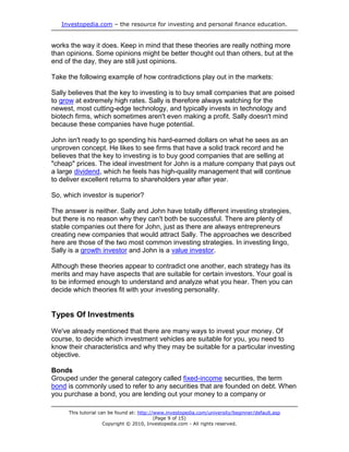 Investopedia.com – the resource for investing and personal finance education.
This tutorial can be found at: http://www.investopedia.com/university/beginner/default.asp
(Page 9 of 15)
Copyright © 2010, Investopedia.com - All rights reserved.
works the way it does. Keep in mind that these theories are really nothing more
than opinions. Some opinions might be better thought out than others, but at the
end of the day, they are still just opinions.
Take the following example of how contradictions play out in the markets:
Sally believes that the key to investing is to buy small companies that are poised
to grow at extremely high rates. Sally is therefore always watching for the
newest, most cutting-edge technology, and typically invests in technology and
biotech firms, which sometimes aren't even making a profit. Sally doesn't mind
because these companies have huge potential.
John isn't ready to go spending his hard-earned dollars on what he sees as an
unproven concept. He likes to see firms that have a solid track record and he
believes that the key to investing is to buy good companies that are selling at
"cheap" prices. The ideal investment for John is a mature company that pays out
a large dividend, which he feels has high-quality management that will continue
to deliver excellent returns to shareholders year after year.
So, which investor is superior?
The answer is neither. Sally and John have totally different investing strategies,
but there is no reason why they can't both be successful. There are plenty of
stable companies out there for John, just as there are always entrepreneurs
creating new companies that would attract Sally. The approaches we described
here are those of the two most common investing strategies. In investing lingo,
Sally is a growth investor and John is a value investor.
Although these theories appear to contradict one another, each strategy has its
merits and may have aspects that are suitable for certain investors. Your goal is
to be informed enough to understand and analyze what you hear. Then you can
decide which theories fit with your investing personality.
Types Of Investments
We've already mentioned that there are many ways to invest your money. Of
course, to decide which investment vehicles are suitable for you, you need to
know their characteristics and why they may be suitable for a particular investing
objective.
Bonds
Grouped under the general category called fixed-income securities, the term
bond is commonly used to refer to any securities that are founded on debt. When
you purchase a bond, you are lending out your money to a company or
 
