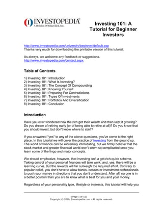 (Page 1 of 15)
Copyright © 2010, Investopedia.com - All rights reserved.
Investing 101: A
Tutorial for Beginner
Investors
http://www.investopedia.com/university/beginner/default.asp
Thanks very much for downloading the printable version of this tutorial.
As always, we welcome any feedback or suggestions.
http://www.investopedia.com/contact.aspx
Table of Contents
1) Investing 101: Introduction
2) Investing 101: What Is Investing?
3) Investing 101: The Concept Of Compounding
4) Investing 101: Knowing Yourself
5) Investing 101: Preparing For Contradictions
6) Investing 101: Types Of Investments
7) Investing 101: Portfolios And Diversification
8) Investing 101: Conclusion
Introduction
Have you ever wondered how the rich got their wealth and then kept it growing?
Do you dream of retiring early (or of being able to retire at all)? Do you know that
you should invest, but don't know where to start?
If you answered "yes" to any of the above questions, you've come to the right
place. In this tutorial we will cover the practice of investing from the ground up.
The world of finance can be extremely intimidating, but we firmly believe that the
stock market and greater financial world won't seem so complicated once you
learn some of the lingo and major concepts.
We should emphasize, however, that investing isn't a get-rich-quick scheme.
Taking control of your personal finances will take work, and, yes, there will be a
learning curve. But the rewards will far outweigh the required effort. Contrary to
popular belief, you don't have to allow banks, bosses or investment professionals
to push your money in directions that you don't understand. After all, no one is in
a better position than you are to know what is best for you and your money.
Regardless of your personality type, lifestyle or interests, this tutorial will help you
 