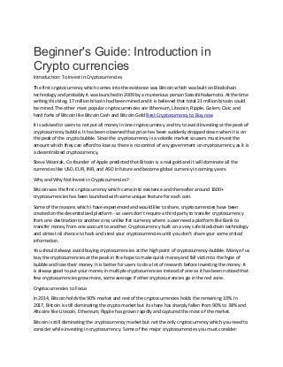 Beginner's Guide: Introduction in
Crypto currencies
Introduction: To Invest in Cryptocurrencies
The first cryptocurrency which comes into the existence was Bitcoin which was built on Blockchain
technology and probably it was launched in 2009 by a mysterious person Satoshi Nakamoto. At the time
writing this blog, 17 million bitcoin had been mined and it is believed that total 21 million bitcoin could
be mined. The other most popular cryptocurrencies are Ethereum, Litecoin, Ripple, Golem, Civic and
hard forks of Bitcoin like Bitcoin Cash and Bitcoin Gold Best Cryptocurrency to Buy now
It is advised to users to not put all money in one cryptocurrency and try to avoid investing at the peak of
cryptocurrency bubble. It has been observed that price has been suddenly dropped down when it is on
the peak of the crypto bubble. Since the cryptocurrency is a volatile market so users must invest the
amount which they can afford to lose as there is no control of any government on cryptocurrency as it is
a decentralized cryptocurrency.
Steve Wozniak, Co-founder of Apple predicted that Bitcoin is a real gold and it will dominate all the
currencies like USD, EUR, INR, and ASD in future and become global currency in coming years.
Why and Why Not Invest in Cryptocurrencies?
Bitcoin was the first cryptocurrency which came into existence and thereafter around 1600+
cryptocurrencies has been launched with some unique feature for each coin.
Some of the reasons which I have experienced and would like to share, cryptocurrencies have been
created on the decentralized platform - so users don't require a third party to transfer cryptocurrency
from one destination to another one, unlike fiat currency where a user need a platform like Bank to
transfer money from one account to another. Cryptocurrency built on a very safe blockchain technology
and almost nil chance to hack and steal your cryptocurrencies until you don't share your some critical
information.
You should always avoid buying cryptocurrencies at the high point of cryptocurrency-bubble. Many of us
buy the cryptocurrencies at the peak in the hope to make quick money and fall victim to the hype of
bubble and lose their money. It is better for users to do a lot of research before investing the money. It
is always good to put your money in multiple cryptocurrencies instead of one as it has been noticed that
few cryptocurrencies grow more, some average if other cryptocurrencies go in the red zone.
Cryptocurrencies to Focus
In 2014, Bitcoin holds the 90% market and rest of the cryptocurrencies holds the remaining 10%. In
2017, Bitcoin is still dominating the crypto market but its share has sharply fallen from 90% to 38% and
Altcoins like Litecoin, Ethereum, Ripple has grown rapidly and captured the most of the market.
Bitcoin is still dominating the cryptocurrency market but not the only cryptocurrency which you need to
consider while investing in cryptocurrency. Some of the major cryptocurrencies you must consider:
 