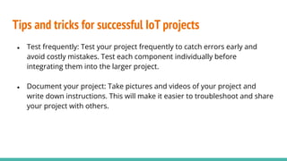 Tips and tricks for successful IoT projects
● Test frequently: Test your project frequently to catch errors early and
avoid costly mistakes. Test each component individually before
integrating them into the larger project.
● Document your project: Take pictures and videos of your project and
write down instructions. This will make it easier to troubleshoot and share
your project with others.
 