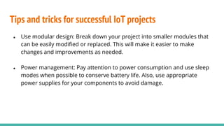 Tips and tricks for successful IoT projects
● Use modular design: Break down your project into smaller modules that
can be easily modiﬁed or replaced. This will make it easier to make
changes and improvements as needed.
● Power management: Pay attention to power consumption and use sleep
modes when possible to conserve battery life. Also, use appropriate
power supplies for your components to avoid damage.
 