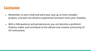 Conclusion
● Remember to start small and work your way up to more complex
projects, and don't be afraid to experiment and learn from your mistakes.
● With a little patience and perseverance, you can become a proﬁcient
Arduino maker and contribute to the vibrant and creative community of
IoT enthusiasts.
 