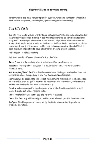 Beginners Guide To Software Testing
Page 16
harder when a bug has a very complex life cycle i.e. when the number of times it has
been closed, re-opened, not accepted, ignored etc goes on increasing.
Bug Life Cycle
Bug Life Cycle starts with an unintentional software bug/behavior and ends when the
assigned developer fixes the bug. A bug when found should be communicated and
assigned to a developer that can fix it. Once fixed, the problem area should be re-
tested. Also, confirmation should be made to verify if the fix did not create problems
elsewhere. In most of the cases, the life cycle gets very complicated and difficult to
track making it imperative to have a bug/defect tracking system in place.
See Chapter 7 – Defect Tracking
Following are the different phases of a Bug Life Cycle:
Open: A bug is in Open state when a tester identifies a problem area
Accepted: The bug is then assigned to a developer for a fix. The developer then
accepts if valid.
Not Accepted/Won’t fix: If the developer considers the bug as low level or does not
accept it as a bug, thus pushing it into Not Accepted/Won’t fix state.
Such bugs will be assigned to the project manager who will decide if the bug needs a
fix. If it needs, then assigns it back to the developer, and if it doesn’t, then assigns it
back to the tester who will have to close the bug.
Pending: A bug accepted by the developer may not be fixed immediately. In such
cases, it can be put under Pending state.
Fixed: Programmer will fix the bug and resolves it as Fixed.
Close: The fixed bug will be assigned to the tester who will put it in the Close state.
Re-Open: Fixed bugs can be re-opened by the testers in case the fix produces
problems elsewhere.
 