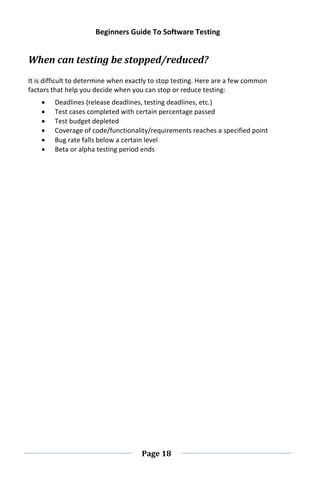 Beginners Guide To Software Testing
Page 18
When can testing be stopped/reduced?
It is difficult to determine when exactly to stop testing. Here are a few common
factors that help you decide when you can stop or reduce testing:
 Deadlines (release deadlines, testing deadlines, etc.)
 Test cases completed with certain percentage passed
 Test budget depleted
 Coverage of code/functionality/requirements reaches a specified point
 Bug rate falls below a certain level
 Beta or alpha testing period ends
 